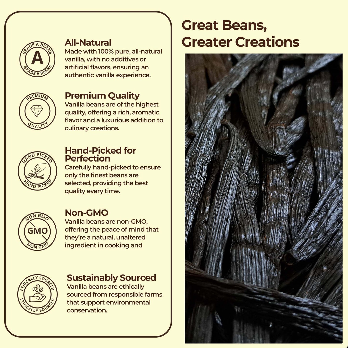 Great Beans,
Greater Creations.
All-Natural:
Made with 100% pure, all-natural vanilla , with no additives or artifical flavors, ensuring an authentic vanilla experience.
Premium Quality : Vanilla beans are of the highest quality, offering a rich , aromatic flavor and a luxurious addition to culinary creations.
, premium Quality, , non-GMO, sustainably sourced.
Whole vanilla beans with rich dark color and glossy texture