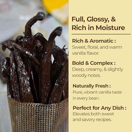 Vanilla beans in a container with descriptive text on a beige background

Full, Glossy, & Rich in Moisture.
Rich & Aromatic: Sweet, floral, and warm vanilla flavor.
Bold & Complex :
Deep, creamy, & Slightly woody notes.
Naturally Fresh :
Pure, vibrant vanilla taste in every bean. 
Perfect for Any Dish :
Elevates both sweet and savory recipes.