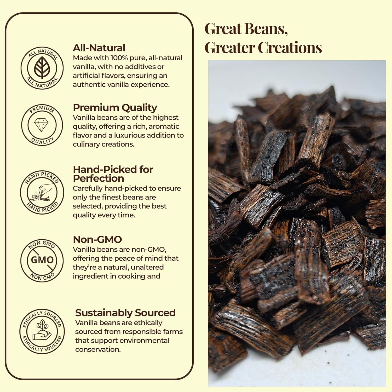 Vanilla beans with certification icons and text on a beige background

Great Beans
Greater Creations

- All-Natural 
Made with 100% pure, all-natural vanilla , with no additives or artificial flavors, ensuring an authentic vanilla experience.
- Premium quality 
Vanilla beans are of the highest quality offering a rich, aromatic flavor and a luxurious addition to culinary creations.
- Hand-Picked for Perfection : Carefully hand-picked to ensure only the finest beans are selected, providing the best quality.