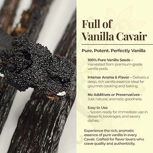Full of Vanilla Cavair.
Pure. Potent. Perfectly Vanilla

100% Pure Vanilla Seeds - Harvested  from premium grade vanilla pods

Intense Aroma & Flavor - Delivers a deep, rich vanilla essence ideal for gourmet cooking and baking.

No additives or Preservatives - Just natural, aromatic goodness.

Easy to Use
- Spoonready for immediate use in desserts, beverages, and savory dishes.

Experience the rich, aromatic essnce of pure vanilla in every cavair.

Vanilla seeds with a product description on the right side.