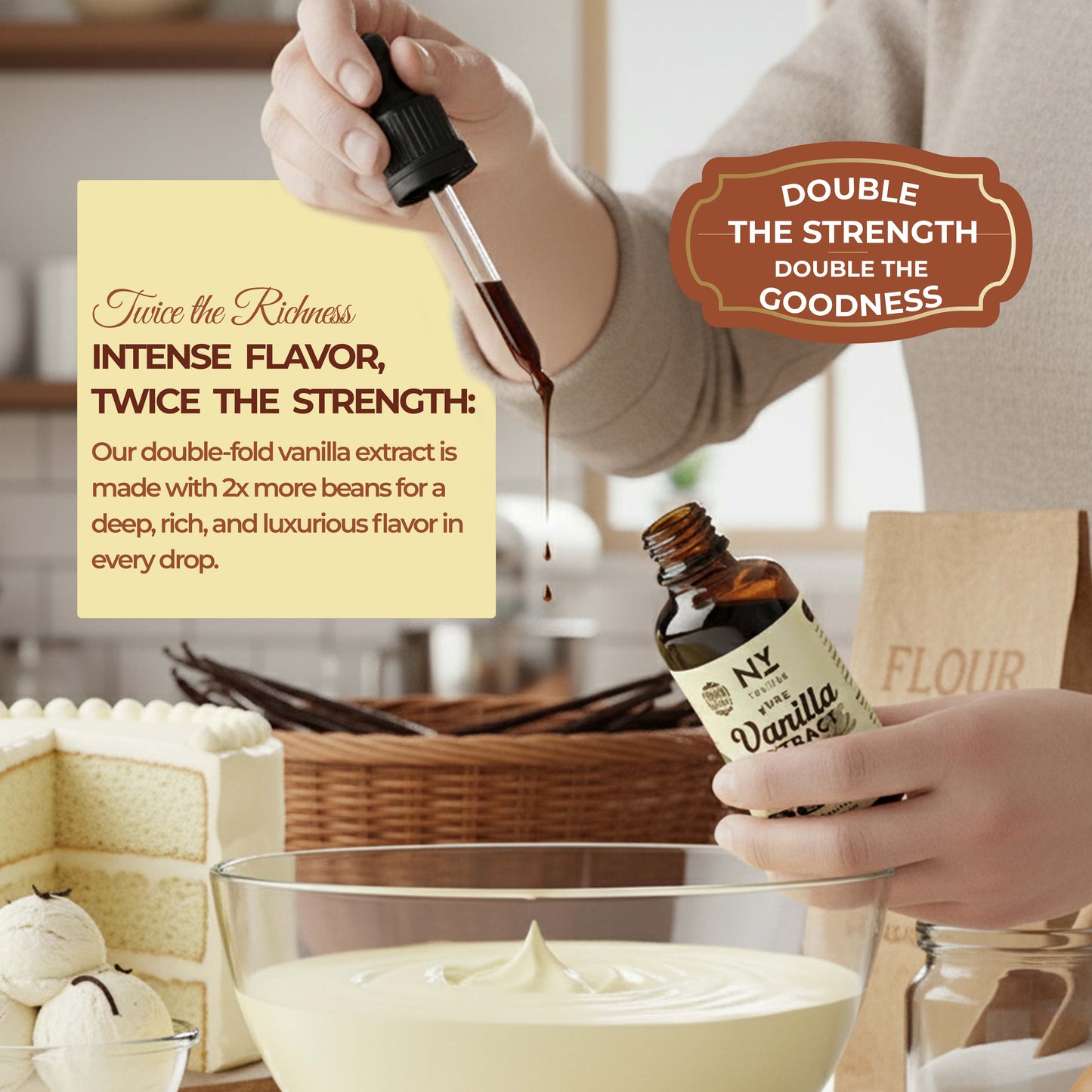 Person pouring vanilla extract into a bowl with text about double-strength vanilla extract.

Person pouring vanilla extract into a bowl with text about double-strength vanilla extract.

 DOUBLE THE STRENGTH, DOUBLE THE GOODNESS

Twice the Ridness,
INTENSE FLAVOR, TWICE THE STRENGTH:
Our double-fold vanilla extract is made with 2x more beans for a deep, rich, and luxurious flavor in every drop.