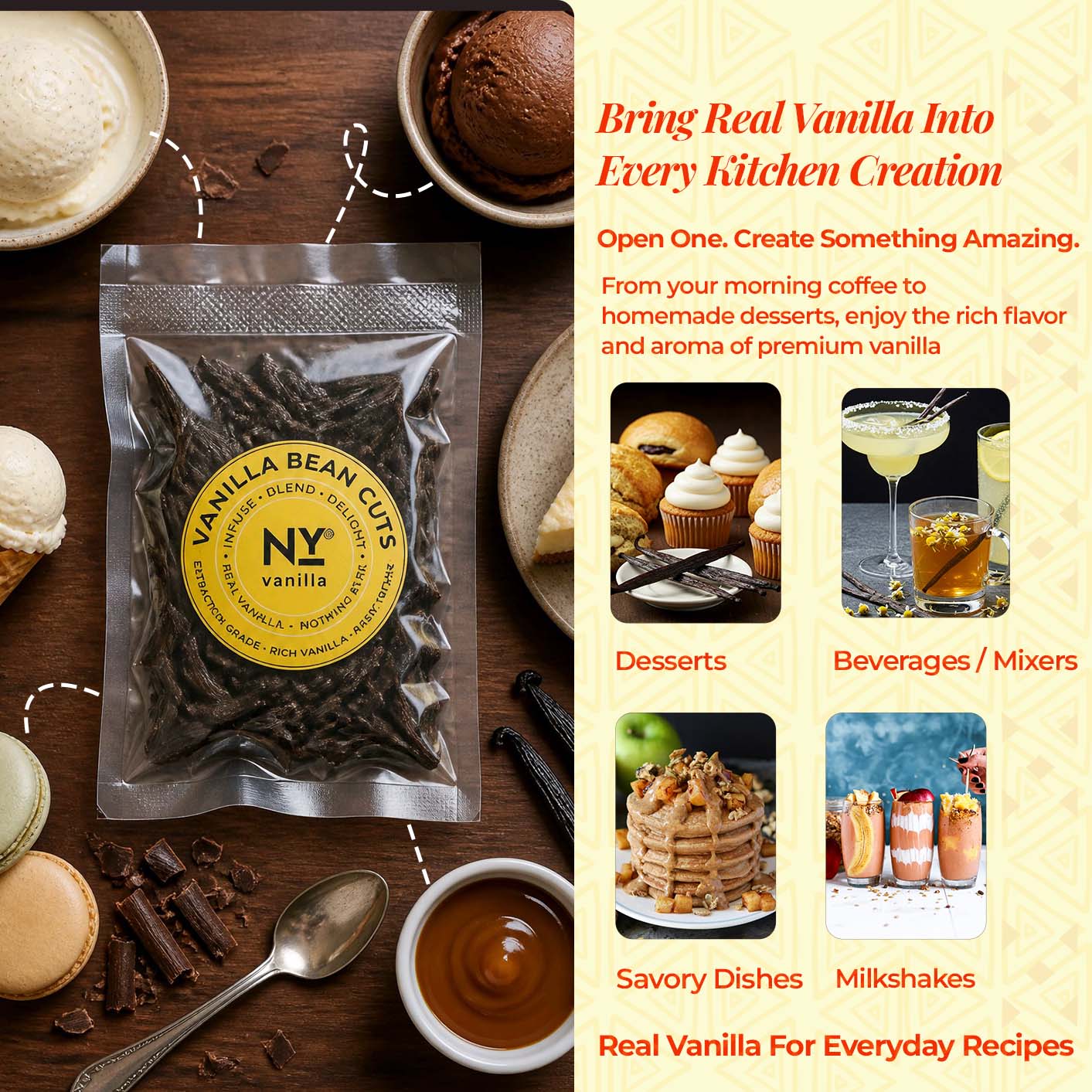 Bring Real Vanilla into Every Kitchen Creation.

Open one. Create Something Amazing.
From your morning coffee to homemade desserts, enjoy the rich flavor and aroma of premium vanilla.
- Desserts
- Beverages / Mixers
- Savory Dishes 
- Milkeshakes

Real Vanilla For Everyday Recipes.