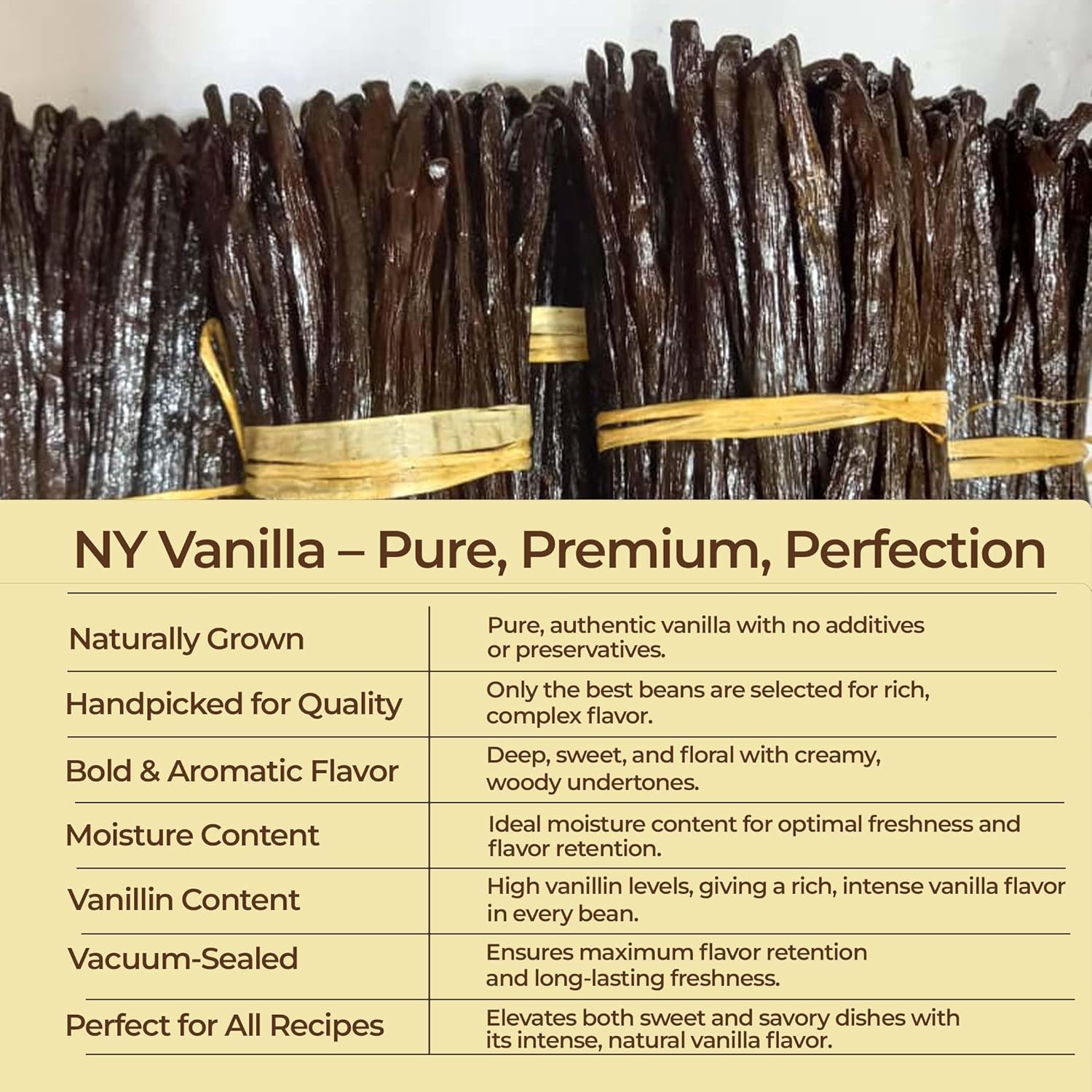Vanilla beans with a label detailing their qualities on a white background.

NY Vanilla - Pure, Premium, Perfection

Naturally Grown : Pure, authentic vanilla with no additives or preservatives.

Handpicked for Quality : Only the best beans are selected for rich , complex flavor.

Bold & Aromatic flavor : Deep, sweet, and floral with creamy, woody undertones.

Moisture content : Ideal moisture content for optimal freshness and  flavor retention