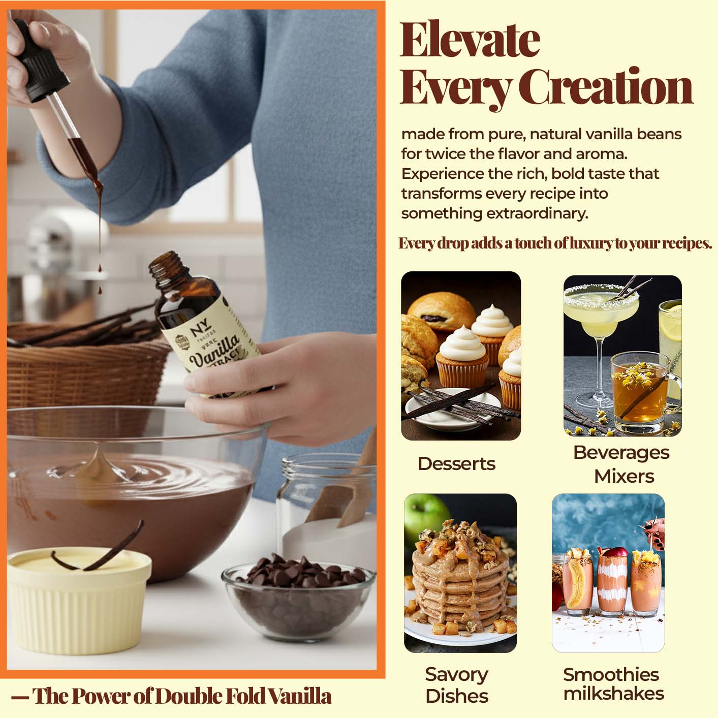 Elevate Every Creation made from pure, natural vanilla beans for twice the flavor  and aroma. Experience the rich, bold taste that transforms every recipe into something extraordinary.

Every drop adds a touch of luxury to your recipes.
Desserts, beverage mixers, savory Dishes , smoothies, and milkshakes