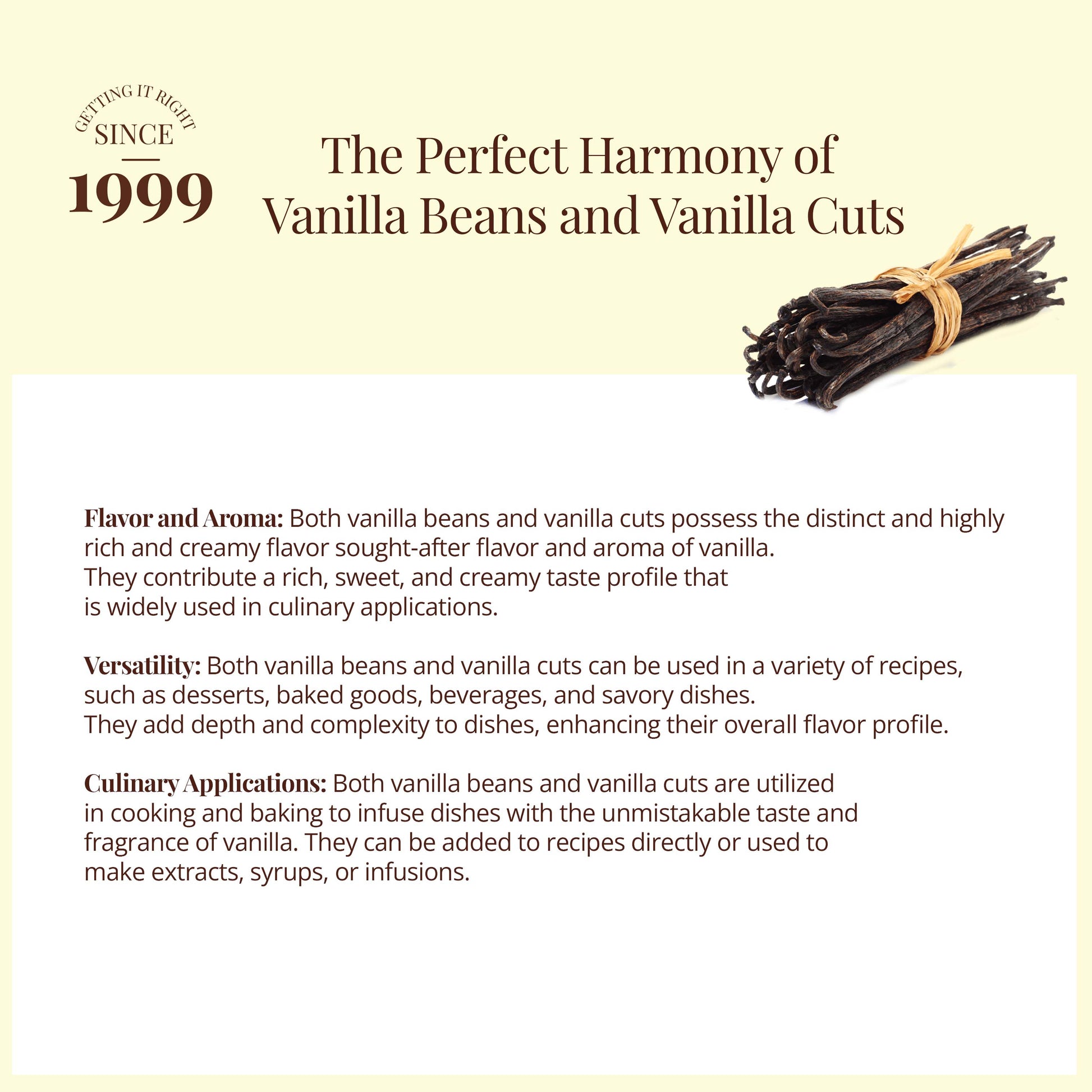 The perfect harmony of vanilla beans and Vanilla cuts: Flavor and aroma : Both vanilla beans and vanilla cuts possess the district and highly rich and creamy flavor sought after flavor and aroma of vanilla. They contribute a rich, sweet and creamy taste profile that is widely used in culinary applications,. - Richly Textured Vanilla Bean Pieces