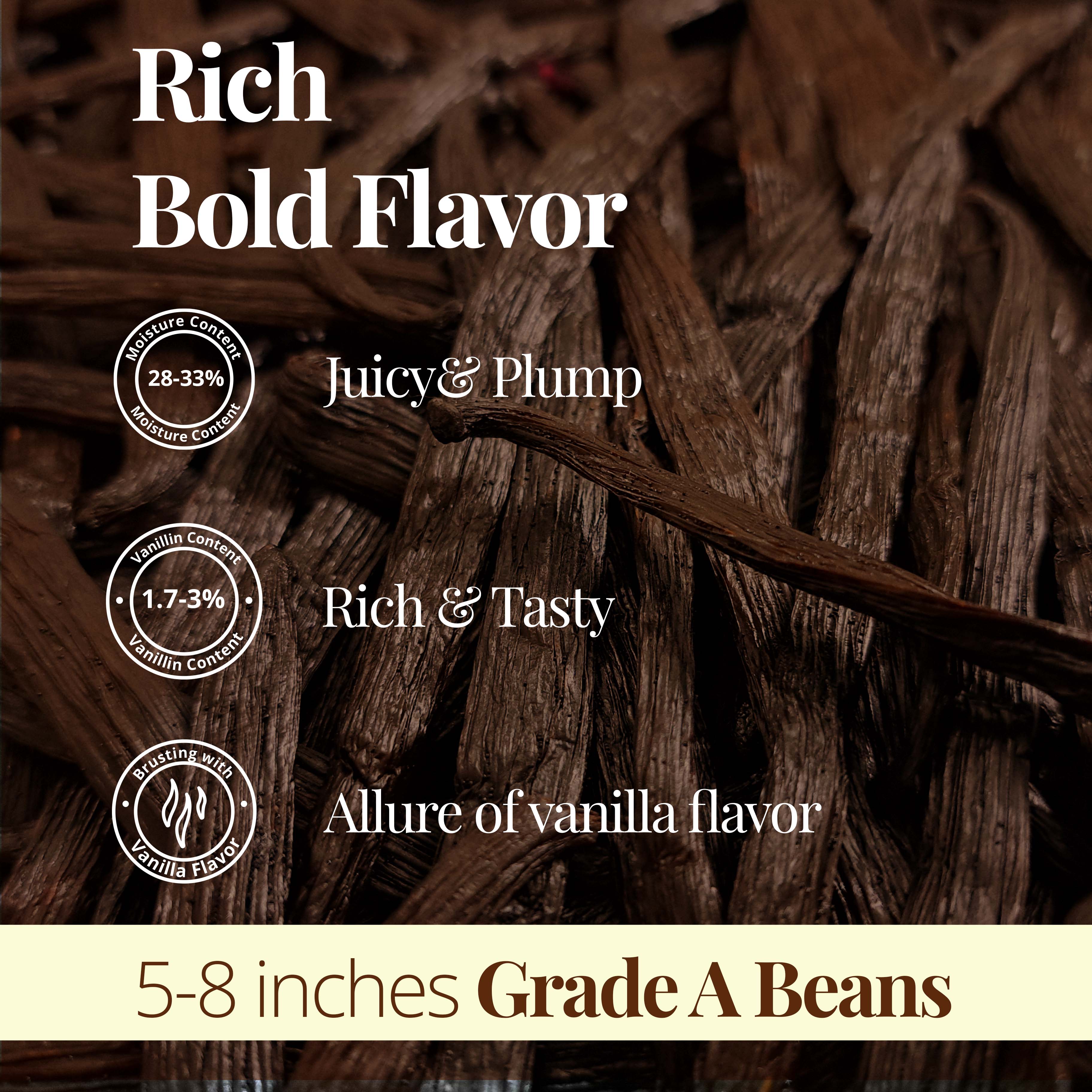 Rich Bold Flavor | Juicy & Plump (28% - 33%)  Rich & Tasty  (1.7 - 3%)  Allure of Vanilla Flavor . 5 -8 inches Grade A Beans