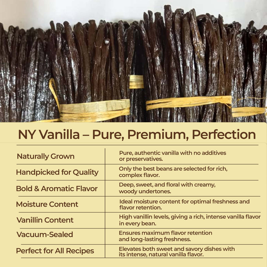 Gourmet vanilla beans from NY on a marble surface highlighting their texture.

NY Vanilla—pure, premium perfection.

Naturally Grown: Pure, authentic vanilla with no additives or preservatives.
Handpicked for Quality: Only the best beans are selected for rich, complex flavor.
Bold & Aromatic Flavor: Deep, sweet, and floral with creamy, woody undertones.
Moisture Content: Ideal moisture content for optimal freshness and flavor retention.
