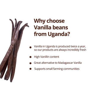 Why choose Vanilla beans from Uganda?   1. Vanilla in Uganda is produced twice a year, so our products are always incredibly fresh. 2. High Vanillin content. 3. Great alternative to Madagascar Vanilla  4 Supports small farming communities