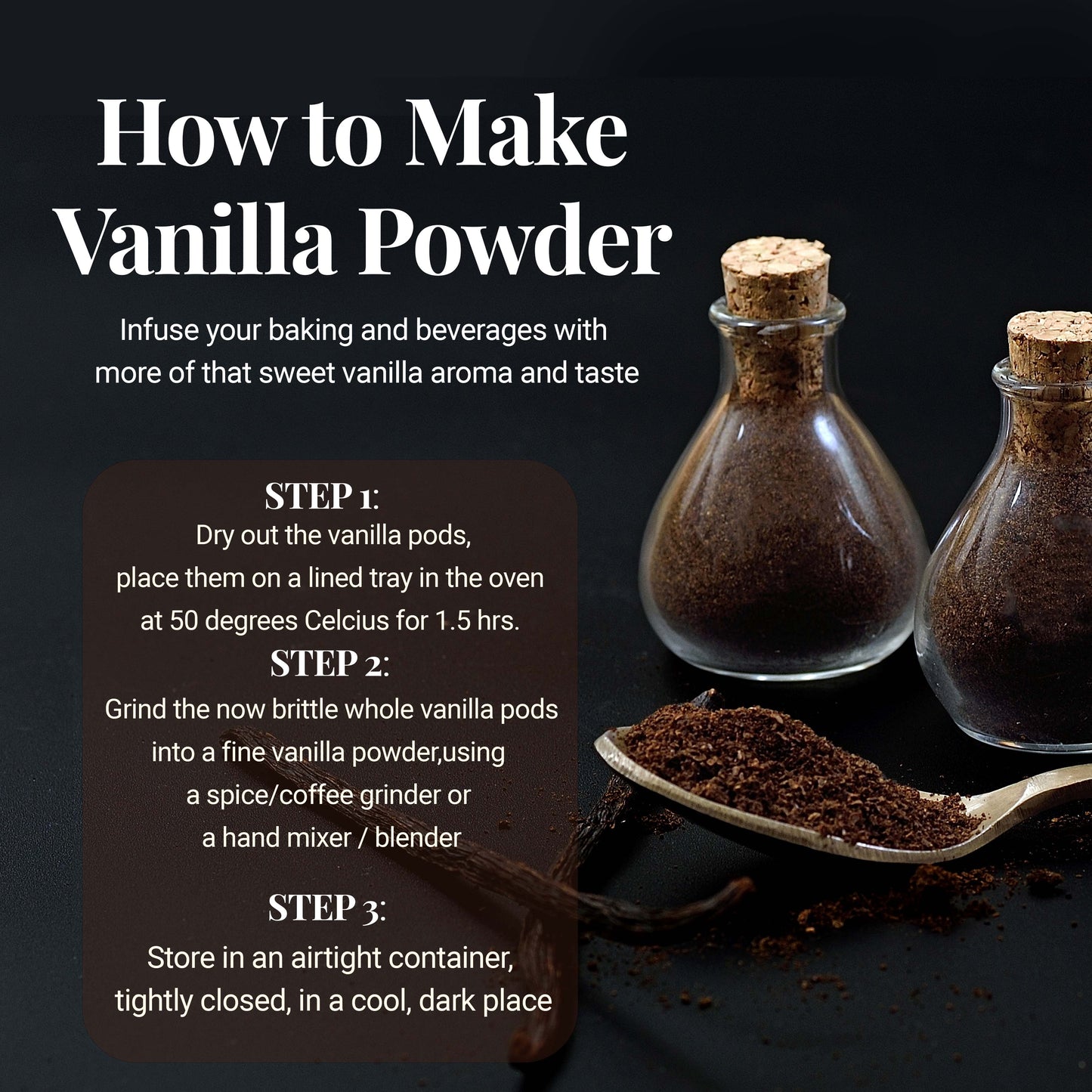 How to make vanilla Powder: infuse your baking and beverages with more of that sweet vanilla aroma and taste. STEP 1: Dry out the vanilla pods. Place them on a line tray in the oven at 50 degrees Celsius for 1.5 hrs.  STEP 2: Grind the now brittle whole Vanilla pods into a fine vanilla powder,using a spice/coffee grinder or a hand mixer/blender. STEP 3: Store in an airtight container tightly closed, in a cool, dark place